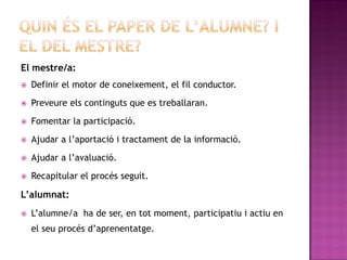 El mestre/a:
   Definir el motor de coneixement, el fil conductor.
   Preveure els continguts que es treballaran.

   Fomentar la participació.

   Ajudar a l’aportació i tractament de la informació.
   Ajudar a l’avaluació.

   Recapitular el procés seguit.

L’alumnat:
   L’alumne/a ha de ser, en tot moment, participatiu i actiu en
    el seu procés d’aprenentatge.
 