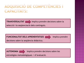 TRANSVERSALITAT            Implica prendre decisions sobre la
selecció i la seqüenciació dels continguts.




FUNCIONALITAT DELS APRENENTATGES                 Implica prendre
decisions sobre la seqüència didàctica.




AUTONOMIA             Implica prendre decisions sobre les
estratègies metodològiques i d’avaluació.
 