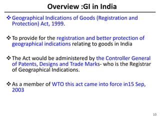 Overview :GI in India
Geographical Indications of Goods (Registration and
Protection) Act, 1999.
To provide for the registration and better protection of
geographical indications relating to goods in India
The Act would be administered by the Controller General
of Patents, Designs and Trade Marks- who is the Registrar
of Geographical Indications.
As a member of WTO this act came into force in15 Sep,
2003
10
 