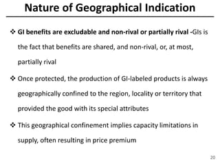 Nature of Geographical Indication
 GI benefits are excludable and non-rival or partially rival -GIs is
the fact that benefits are shared, and non-rival, or, at most,
partially rival
 Once protected, the production of GI-labeled products is always
geographically confined to the region, locality or territory that
provided the good with its special attributes
 This geographical confinement implies capacity limitations in
supply, often resulting in price premium
20
 
