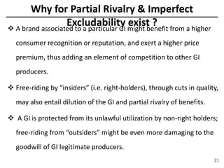 Why for Partial Rivalry & Imperfect
Excludability exist ? A brand associated to a particular GI might benefit from a higher
consumer recognition or reputation, and exert a higher price
premium, thus adding an element of competition to other GI
producers.
 Free-riding by “insiders” (i.e. right-holders), through cuts in quality,
may also entail dilution of the GI and partial rivalry of benefits.
 A GI is protected from its unlawful utilization by non-right holders;
free-riding from “outsiders” might be even more damaging to the
goodwill of GI legitimate producers.
21
 