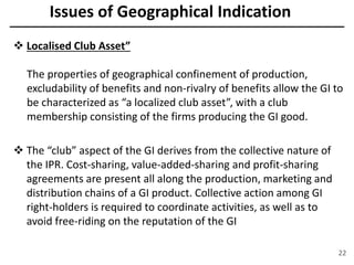 Issues of Geographical Indication
 Localised Club Asset”
The properties of geographical confinement of production,
excludability of benefits and non-rivalry of benefits allow the GI to
be characterized as “a localized club asset”, with a club
membership consisting of the firms producing the GI good.
 The “club” aspect of the GI derives from the collective nature of
the IPR. Cost-sharing, value-added-sharing and profit-sharing
agreements are present all along the production, marketing and
distribution chains of a GI product. Collective action among GI
right-holders is required to coordinate activities, as well as to
avoid free-riding on the reputation of the GI
22
 