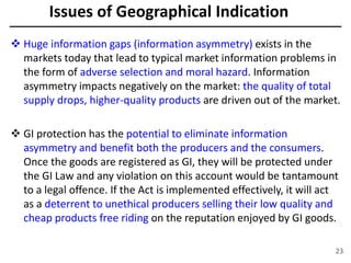  Huge information gaps (information asymmetry) exists in the
markets today that lead to typical market information problems in
the form of adverse selection and moral hazard. Information
asymmetry impacts negatively on the market: the quality of total
supply drops, higher-quality products are driven out of the market.
 GI protection has the potential to eliminate information
asymmetry and benefit both the producers and the consumers.
Once the goods are registered as GI, they will be protected under
the GI Law and any violation on this account would be tantamount
to a legal offence. If the Act is implemented effectively, it will act
as a deterrent to unethical producers selling their low quality and
cheap products free riding on the reputation enjoyed by GI goods.
23
Issues of Geographical Indication
 