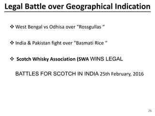 Legal Battle over Geographical Indication
 West Bengal vs Odhisa over “Rossgullas “
 India & Pakistan fight over “Basmati Rice “
 Scotch Whisky Association (SWA WINS LEGAL
BATTLES FOR SCOTCH IN INDIA 25th February, 2016
26
 