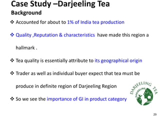 Case Study –Darjeeling Tea
Background
 Accounted for about to 1% of India tea production
 Quality ,Reputation & characteristics have made this region a
hallmark .
 Tea quality is essentially attribute to its geographical origin
 Trader as well as individual buyer expect that tea must be
produce in definite region of Darjeeling Region
 So we see the importance of GI in product category
29
 