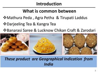 Introduction
3
What is common between
Mathura Peda , Agra Petha & Tirupati Laddus
Darjeeling Tea & Kangra Tea
Banarasi Saree & Lucknow Chikan Craft & Zarodari
These product are Geographical Indication from
India
 