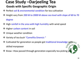 Case Study –Darjeeling Tea
Goods with Specific Geographic Origin
 Perfect soil & environmental condition for tea cultivation
 Height vary from 200 M to 2000 M above sea level with slope of 60 to 70
degree
 High rainfall in the area with high humidity with wind speed
 Higher carbon content in soil
 Unique weather condition
 Variety of tea bush “Camelllia Sinensis “
 Cultivated for generation so people got traditional knowledge with
skilled manpower
 Know –How passed through generation especially tea picking job
30
 