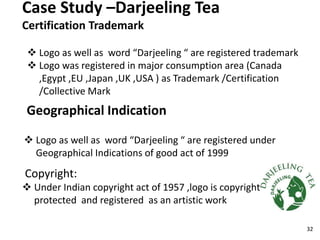 Case Study –Darjeeling Tea
Certification Trademark
 Logo as well as word “Darjeeling “ are registered trademark
 Logo was registered in major consumption area (Canada
,Egypt ,EU ,Japan ,UK ,USA ) as Trademark /Certification
/Collective Mark
Geographical Indication
 Logo as well as word “Darjeeling “ are registered under
Geographical Indications of good act of 1999
Copyright:
 Under Indian copyright act of 1957 ,logo is copyright
protected and registered as an artistic work
32
 