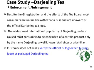 Case Study –Darjeeling Tea
IP Enforcement /Infringement
 Despite the GI registration and the efforts of the Tea Board, most
consumers are unfamiliar with what a GI is and are unaware of
the official Darjeeling tea logo.
 The widespread international popularity of Darjeeling tea has
caused most consumers to be convinced of a certain product only
by the name Darjeeling, a well known retail shop or a familiar
 Customer does not really verify the official GI logo when buying
loose or packaged Darjeeling tea
35
 