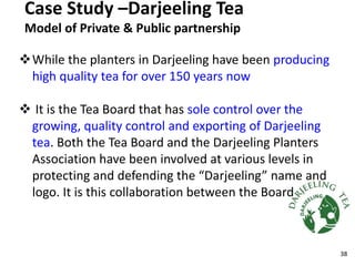 Case Study –Darjeeling Tea
Model of Private & Public partnership
While the planters in Darjeeling have been producing
high quality tea for over 150 years now
 It is the Tea Board that has sole control over the
growing, quality control and exporting of Darjeeling
tea. Both the Tea Board and the Darjeeling Planters
Association have been involved at various levels in
protecting and defending the “Darjeeling” name and
logo. It is this collaboration between the Board
38
 