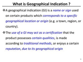 4
What is Geographical Indication ?
A geographical indication (GI) is a name or sign used
on certain products which corresponds to a specific
geographical location or origin (e.g. a town, region, or
country).
The use of a GI may act as a certification that the
product possesses certain qualities, is made
according to traditional methods, or enjoys a certain
reputation, due to its geographical origin
 