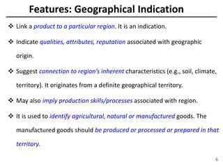 Features: Geographical Indication
 Link a product to a particular region. It is an indication.
 Indicate qualities, attributes, reputation associated with geographic
origin.
 Suggest connection to region’s inherent characteristics (e.g., soil, climate,
territory). It originates from a definite geographical territory.
 May also imply production skills/processes associated with region.
 It is used to identify agricultural, natural or manufactured goods. The
manufactured goods should be produced or processed or prepared in that
territory.
6
 