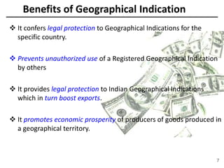 Benefits of Geographical Indication
 It confers legal protection to Geographical Indications for the
specific country.
 Prevents unauthorized use of a Registered Geographical Indication
by others
 It provides legal protection to Indian Geographical Indications
which in turn boost exports.
 It promotes economic prosperity of producers of goods produced in
a geographical territory.
7
 