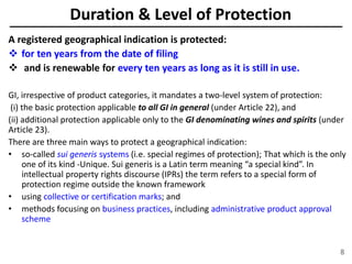 Duration & Level of Protection
A registered geographical indication is protected:
 for ten years from the date of filing
 and is renewable for every ten years as long as it is still in use.
GI, irrespective of product categories, it mandates a two-level system of protection:
(i) the basic protection applicable to all GI in general (under Article 22), and
(ii) additional protection applicable only to the GI denominating wines and spirits (under
Article 23).
There are three main ways to protect a geographical indication:
• so-called sui generis systems (i.e. special regimes of protection); That which is the only
one of its kind -Unique. Sui generis is a Latin term meaning “a special kind”. In
intellectual property rights discourse (IPRs) the term refers to a special form of
protection regime outside the known framework
• using collective or certification marks; and
• methods focusing on business practices, including administrative product approval
scheme
8
 