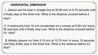 HORIZONTAL DIMENSION
1. Joshua sail his boat in straight line at 30.90 m/s2
in 9.70 seconds until
it finally stop at the finish line. What is the distance covered before it
stop?
2. A motorcycle from 10 m/s accelerates on a runway at 8.50 m/s2
every
26 seconds until it finally stop over. What is the distance covered before
it’s stop?
3. Athletic players run from 5.10 m/s at 12.70 m/s2
in every 10 seconds
until they finally stop in the finish line. What is the distance before it’s
stop?
 