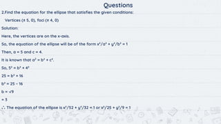 10
Questions
2.Find the equation for the ellipse that satisﬁes the given conditions:
Vertices (± 5, 0), foci (± 4, 0)
Solution:
Here, the vertices are on the x-axis.
So, the equation of the ellipse will be of the form x²/a² + y²/b² = 1
Then, a = 5 and c = 4.
It is known that a2
= b² + c².
So, 5² = b² + 4²
25 = b² + 16
b² = 25 – 16
b = √9
= 3
∴ The equation of the ellipse is x²/52 + y²/32 = 1 or x²/25 + y²/9 = 1
 