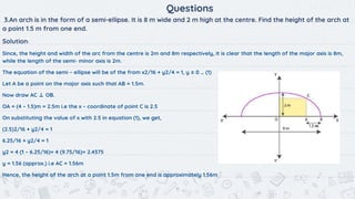 11
Questions
3.An arch is in the form of a semi-ellipse. It is 8 m wide and 2 m high at the centre. Find the height of the arch at
a point 1.5 m from one end.
Solution:
Since, the height and width of the arc from the centre is 2m and 8m respectively, it is clear that the length of the major axis is 8m,
while the length of the semi- minor axis is 2m.
The equation of the semi – ellipse will be of the from x2/16 + y2/4 = 1, y ≥ 0 … (1)
Let A be a point on the major axis such that AB = 1.5m.
Now draw AC ⊥ OB.
OA = (4 – 1.5)m = 2.5m i.e the x – coordinate of point C is 2.5
On substituting the value of x with 2.5 in equation (1), we get,
(2.5)2/16 + y2/4 = 1
6.25/16 + y2/4 = 1
y2 = 4 (1 – 6.25/16)= 4 (9.75/16)= 2.4375
y = 1.56 (approx.) i.e AC = 1.56m
Hence, the height of the arch at a point 1.5m from one end is approximately 1.56m
 