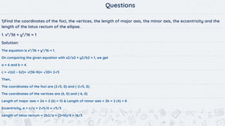 9
Questions
1)Find the coordinates of the foci, the vertices, the length of major axis, the minor axis, the eccentricity and the
length of the latus rectum of the ellipse.
1. x²/36 + y²/16 = 1
Solution:
The equation is x²/36 + y²/16 = 1.
On comparing the given equation with x2/a2 + y2/b2 = 1, we get
a = 6 and b = 4.
c = √(a2 – b2)= √(36-16)= √20= 2√5
Then,
The coordinates of the foci are (2√5, 0) and (-2√5, 0).
The coordinates of the vertices are (6, 0) and (-6, 0)
Length of major axis = 2a = 2 (6) = 12 & Length of minor axis = 2b = 2 (4) = 8
Eccentricity, e = c/a = 2√5/6 = √5/3
Length of latus rectum = 2b2/a = (2×16)/6 = 16/3
 