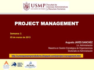 PROJECT MANAGEMENT
Semana: 1
05 de marzo de 2013

                                                        Augusto JAVES SANCHEZ
                                                                     Lic. Administración
                                     Maestría en Gestión Estratégica de Organizaciones
                                                          Doctorado en Administración

 http://cursosparaemprendedores.blogspot.com/p/project-management.html
 