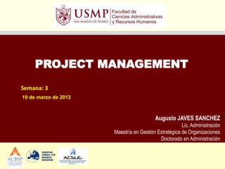 PROJECT MANAGEMENT
Semana: 3
19 de marzo de 2013



                                         Augusto JAVES SANCHEZ
                                                      Lic. Administración
                      Maestría en Gestión Estratégica de Organizaciones
                                           Doctorado en Administración
 