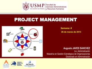 PROJECT MANAGEMENT
                         Semana: 4
                          26 de marzo de 2013




                            Augusto JAVES SANCHEZ
                                         Lic. Administración
         Maestría en Gestión Estratégica de Organizaciones
                              Doctorado en Administración
 