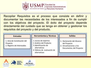 Recopilar Requisitos es el proceso que consiste en definir y
documentar las necesidades de los interesados a fin de cumplir
con los objetivos del proyecto. El éxito del proyecto depende
directamente del cuidado que se tenga en obtener y gestionar los
requisitos del proyecto y del producto.
 