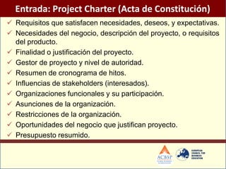 Entrada: Project Charter (Acta de Constitución)
 Requisitos que satisfacen necesidades, deseos, y expectativas.
 Necesidades del negocio, descripción del proyecto, o requisitos
  del producto.
 Finalidad o justificación del proyecto.
 Gestor de proyecto y nivel de autoridad.
 Resumen de cronograma de hitos.
 Influencias de stakeholders (interesados).
 Organizaciones funcionales y su participación.
 Asunciones de la organización.
 Restricciones de la organización.
 Oportunidades del negocio que justifican proyecto.
 Presupuesto resumido.
 