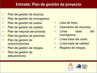Entrada: Plan de gestión de proyecto

   Plan de gestión de alcance.
   Plan de gestión de cronograma.
   Plan de gestión de costos.          Lista de hitos.
   Plan de gestión de calidad.         Calendario de recursos.
   Plan de mejoras del proceso.        Línea        base      del
   Plan de gestión de personal.         cronograma.
   Plan de gestión de                  Línea base del costo.
    comunicaciones.                     Línea base de calidad.
   Plan de gestión de riesgos.         Registro de riesgos.
   Plan de gestión de
    adquisiciones.
 