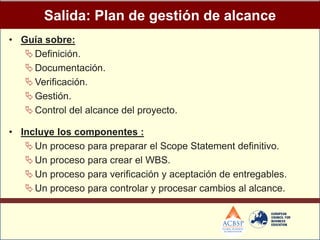 Salida: Plan de gestión de alcance
• Guía sobre:
    Definición.
    Documentación.
    Verificación.
    Gestión.
    Control del alcance del proyecto.

• Incluye los componentes :
    Un proceso para preparar el Scope Statement definitivo.
    Un proceso para crear el WBS.
    Un proceso para verificación y aceptación de entregables.
    Un proceso para controlar y procesar cambios al alcance.
 