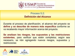 Proceso 5.2:
                   Definición del Alcance

Durante el proceso de planificación, el alcance del proyecto se
define y se describe de manera más específica conforme se
va recabando mayor información acerca del proyecto.

Se analizan los riesgos, los supuestos y las restricciones
existentes, para verificar que estén completos; según sea
necesario, se irán agregando nuevos riesgos, supuestos y
restricciones
 