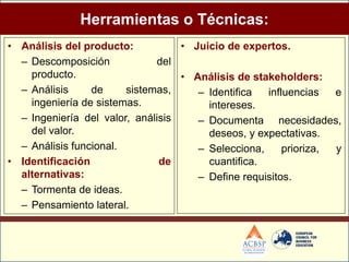 Herramientas o Técnicas:
• Análisis del producto:           • Juicio de expertos.
  – Descomposición            del
    producto.                      • Análisis de stakeholders:
  – Análisis     de     sistemas,     – Identifica  influencias   e
    ingeniería de sistemas.             intereses.
  – Ingeniería del valor, análisis    – Documenta necesidades,
    del valor.                          deseos, y expectativas.
  – Análisis funcional.               – Selecciona,     prioriza, y
• Identificación               de       cuantifica.
  alternativas:                       – Define requisitos.
  – Tormenta de ideas.
  – Pensamiento lateral.
 