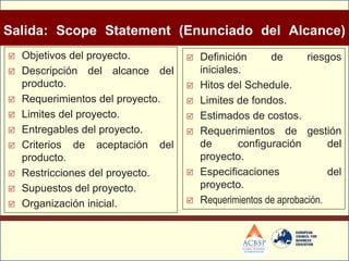 Salida: Scope Statement (Enunciado del Alcance)
   Objetivos del proyecto.           Definición      de       riesgos
   Descripción del alcance del        iniciales.
    producto.                         Hitos del Schedule.
   Requerimientos del proyecto.      Limites de fondos.
   Limites del proyecto.             Estimados de costos.
   Entregables del proyecto.         Requerimientos de gestión
   Criterios de aceptación del        de       configuración        del
    producto.                          proyecto.
   Restricciones del proyecto.       Especificaciones              del
   Supuestos del proyecto.            proyecto.
   Organización inicial.             Requerimientos de aprobación.
 