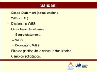 Salidas:
• Scope Statement (actualización).
• WBS (EDT).
• Diccionario WBS.
• Línea base del alcance:
   – Scope statement.
   – WBS.
   – Diccionario WBS.
• Plan de gestión del alcance (actualización).
• Cambios solicitados.
 