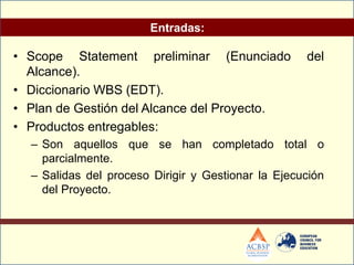 Entradas:

• Scope Statement preliminar (Enunciado             del
  Alcance).
• Diccionario WBS (EDT).
• Plan de Gestión del Alcance del Proyecto.
• Productos entregables:
  – Son aquellos que se han completado total o
    parcialmente.
  – Salidas del proceso Dirigir y Gestionar la Ejecución
    del Proyecto.
 