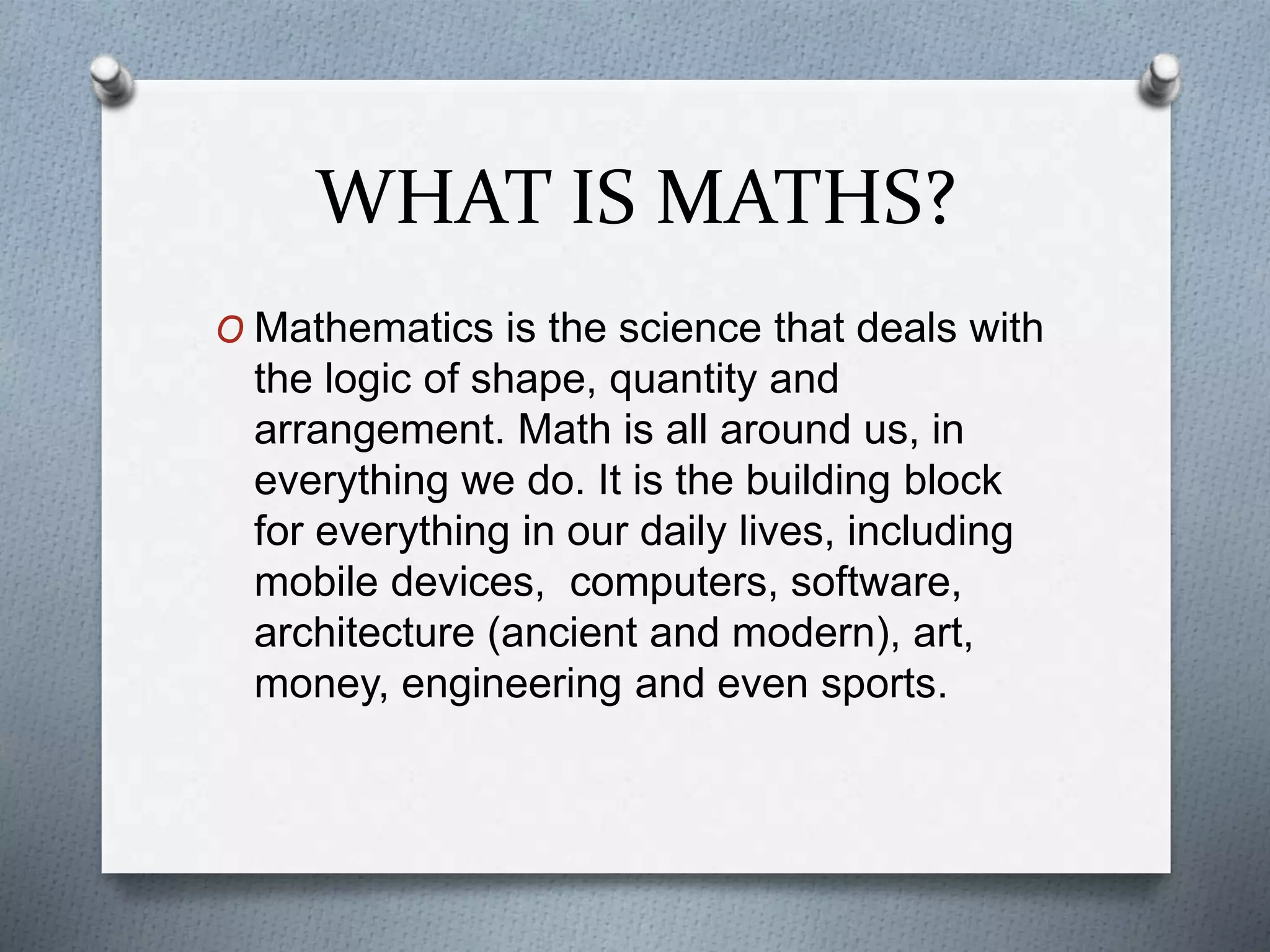 WHAT IS MATHS?
O Mathematics is the science that deals with
the logic of shape, quantity and
arrangement. Math is all around us, in
everything we do. It is the building block
for everything in our daily lives, including
mobile devices, computers, software,
architecture (ancient and modern), art,
money, engineering and even sports.
 