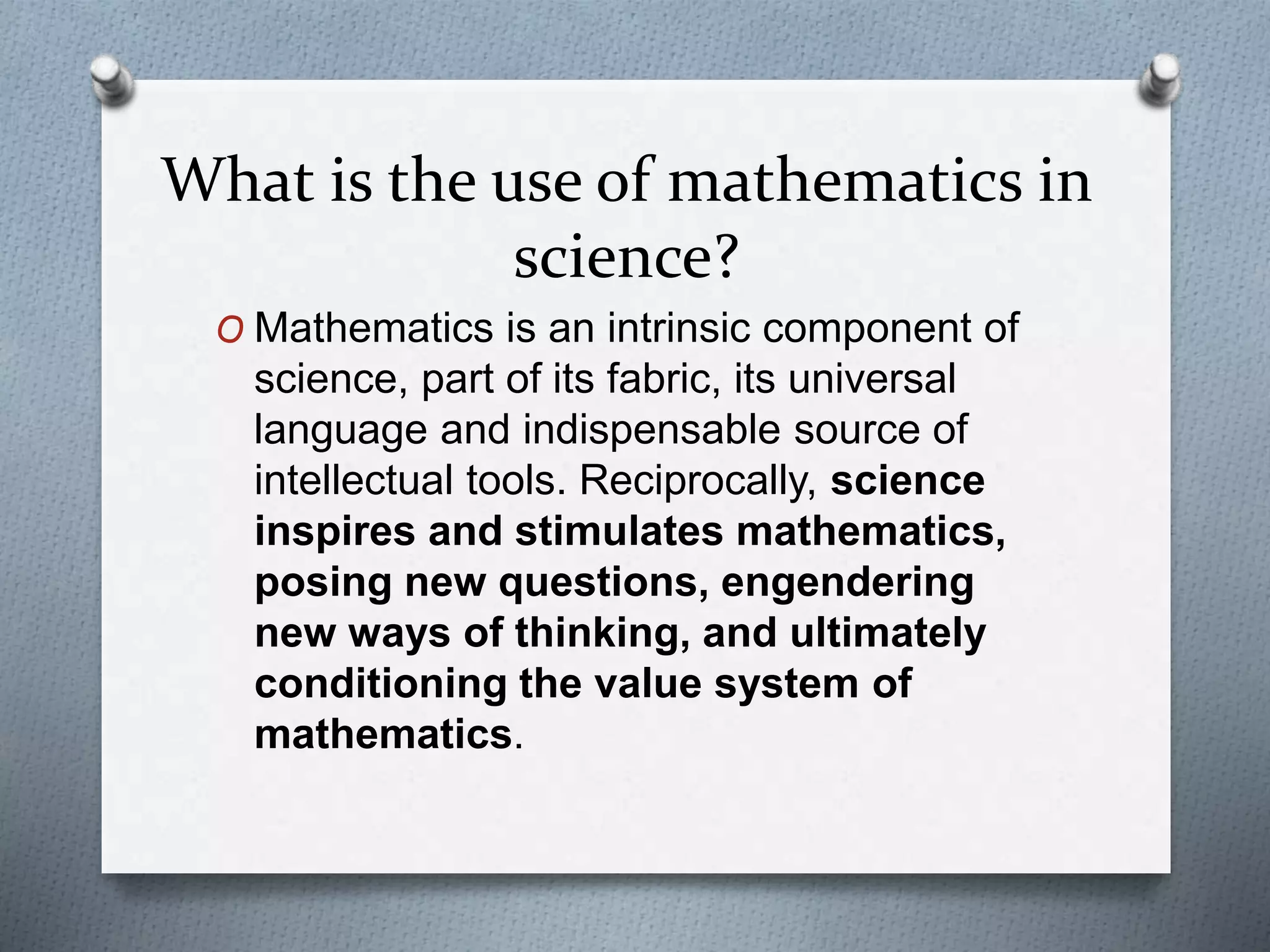 What is the use of mathematics in
science?
O Mathematics is an intrinsic component of
science, part of its fabric, its universal
language and indispensable source of
intellectual tools. Reciprocally, science
inspires and stimulates mathematics,
posing new questions, engendering
new ways of thinking, and ultimately
conditioning the value system of
mathematics.
 