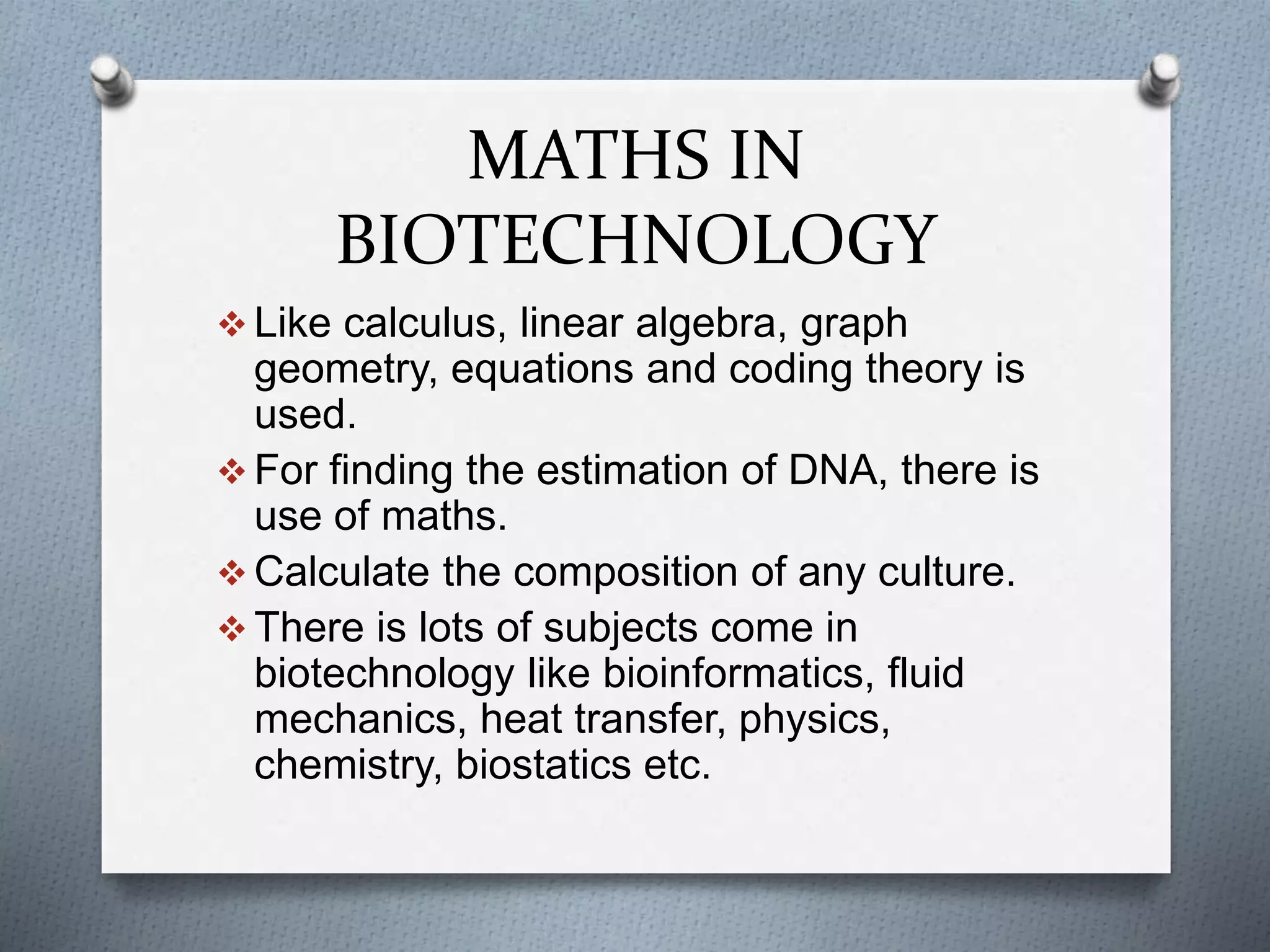 MATHS IN
BIOTECHNOLOGY
 Like calculus, linear algebra, graph
geometry, equations and coding theory is
used.
 For finding the estimation of DNA, there is
use of maths.
 Calculate the composition of any culture.
 There is lots of subjects come in
biotechnology like bioinformatics, fluid
mechanics, heat transfer, physics,
chemistry, biostatics etc.
 