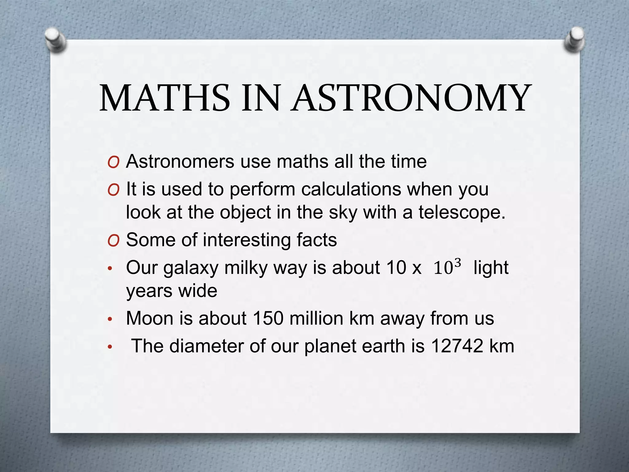 MATHS IN ASTRONOMY
O Astronomers use maths all the time
O It is used to perform calculations when you
look at the object in the sky with a telescope.
O Some of interesting facts
• Our galaxy milky way is about 10 x 103
light
years wide
• Moon is about 150 million km away from us
• The diameter of our planet earth is 12742 km
 