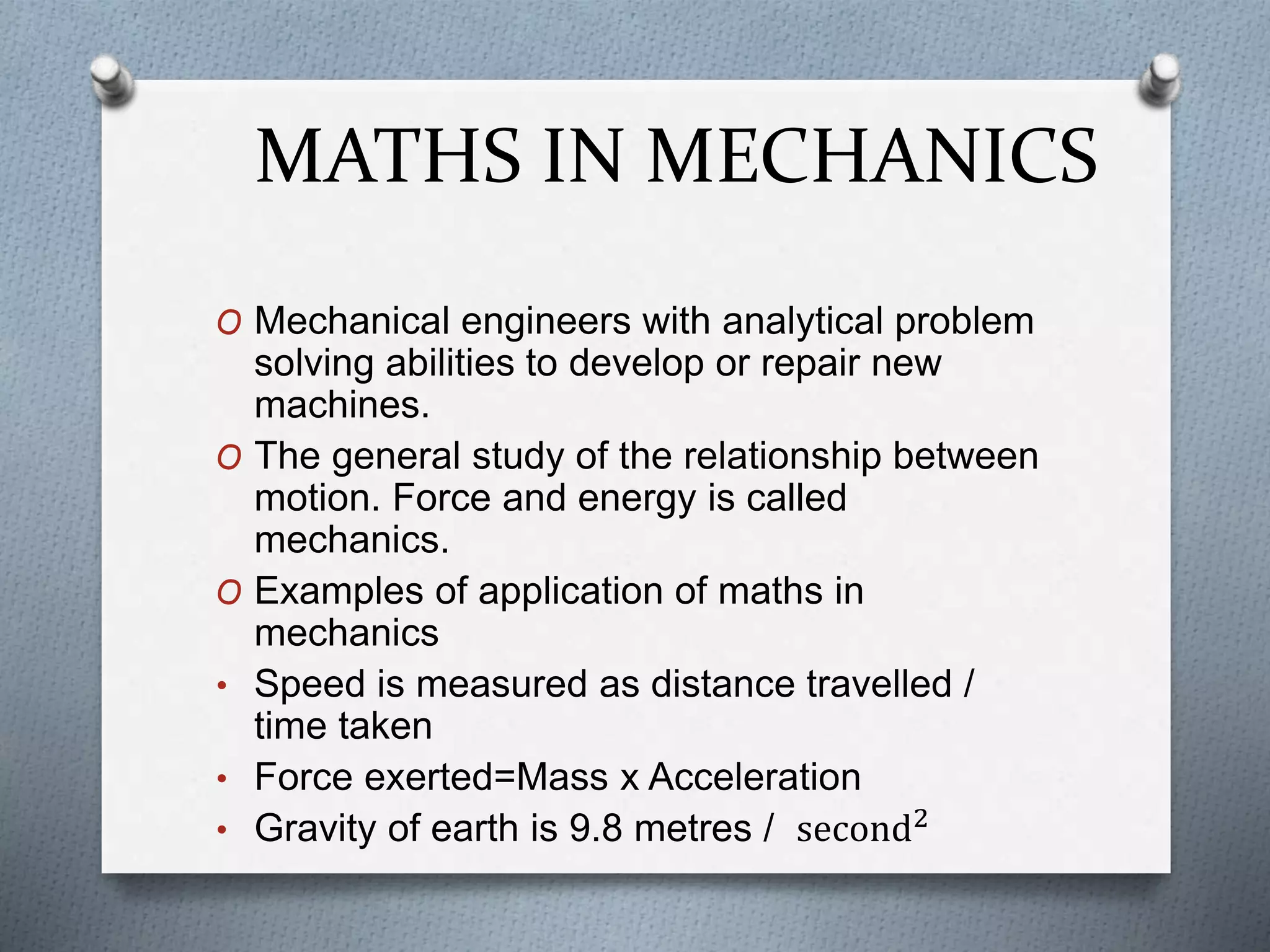 MATHS IN MECHANICS
O Mechanical engineers with analytical problem
solving abilities to develop or repair new
machines.
O The general study of the relationship between
motion. Force and energy is called
mechanics.
O Examples of application of maths in
mechanics
• Speed is measured as distance travelled /
time taken
• Force exerted=Mass x Acceleration
• Gravity of earth is 9.8 metres / second2
 