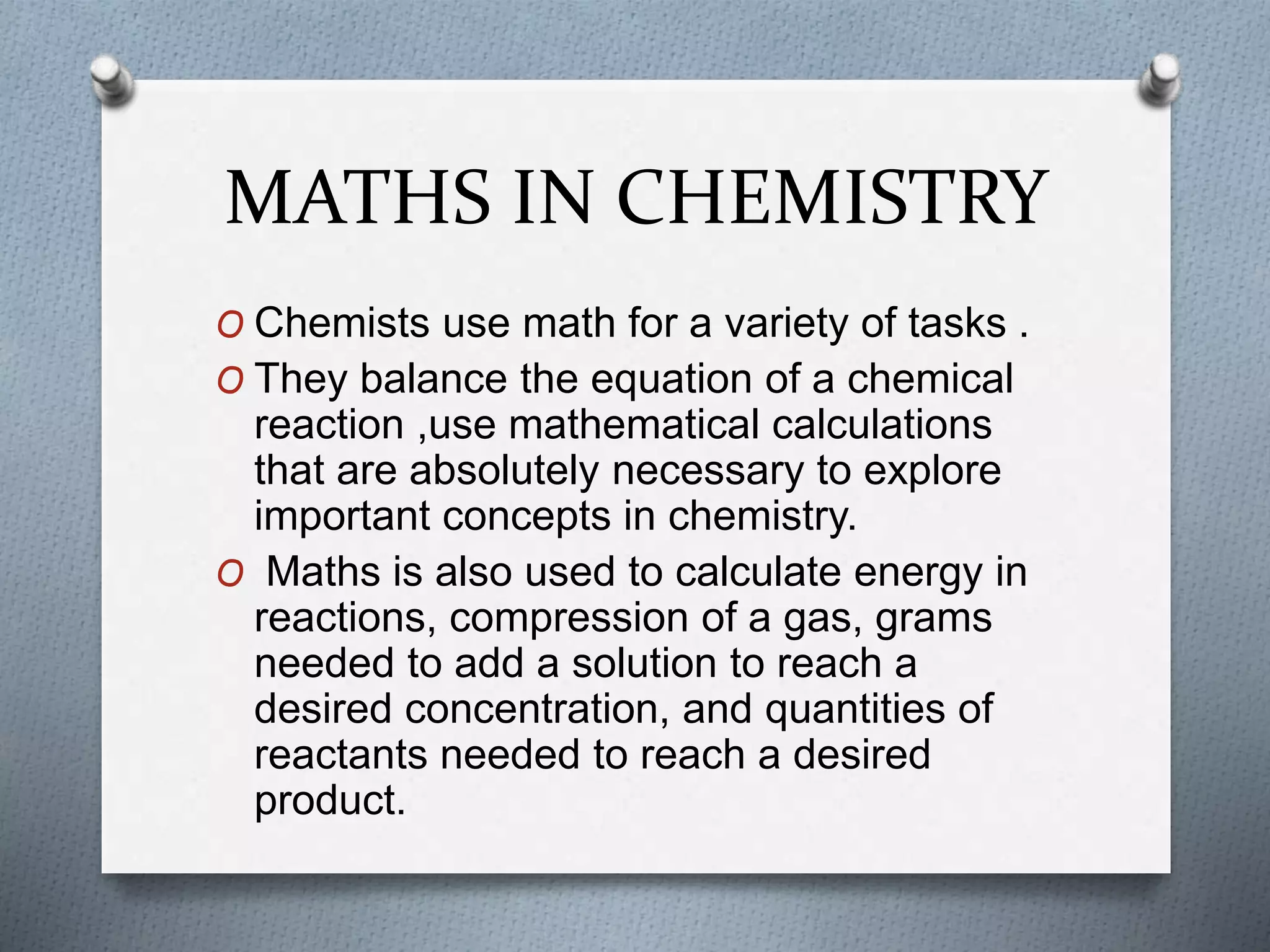 MATHS IN CHEMISTRY
O Chemists use math for a variety of tasks .
O They balance the equation of a chemical
reaction ,use mathematical calculations
that are absolutely necessary to explore
important concepts in chemistry.
O Maths is also used to calculate energy in
reactions, compression of a gas, grams
needed to add a solution to reach a
desired concentration, and quantities of
reactants needed to reach a desired
product.
 