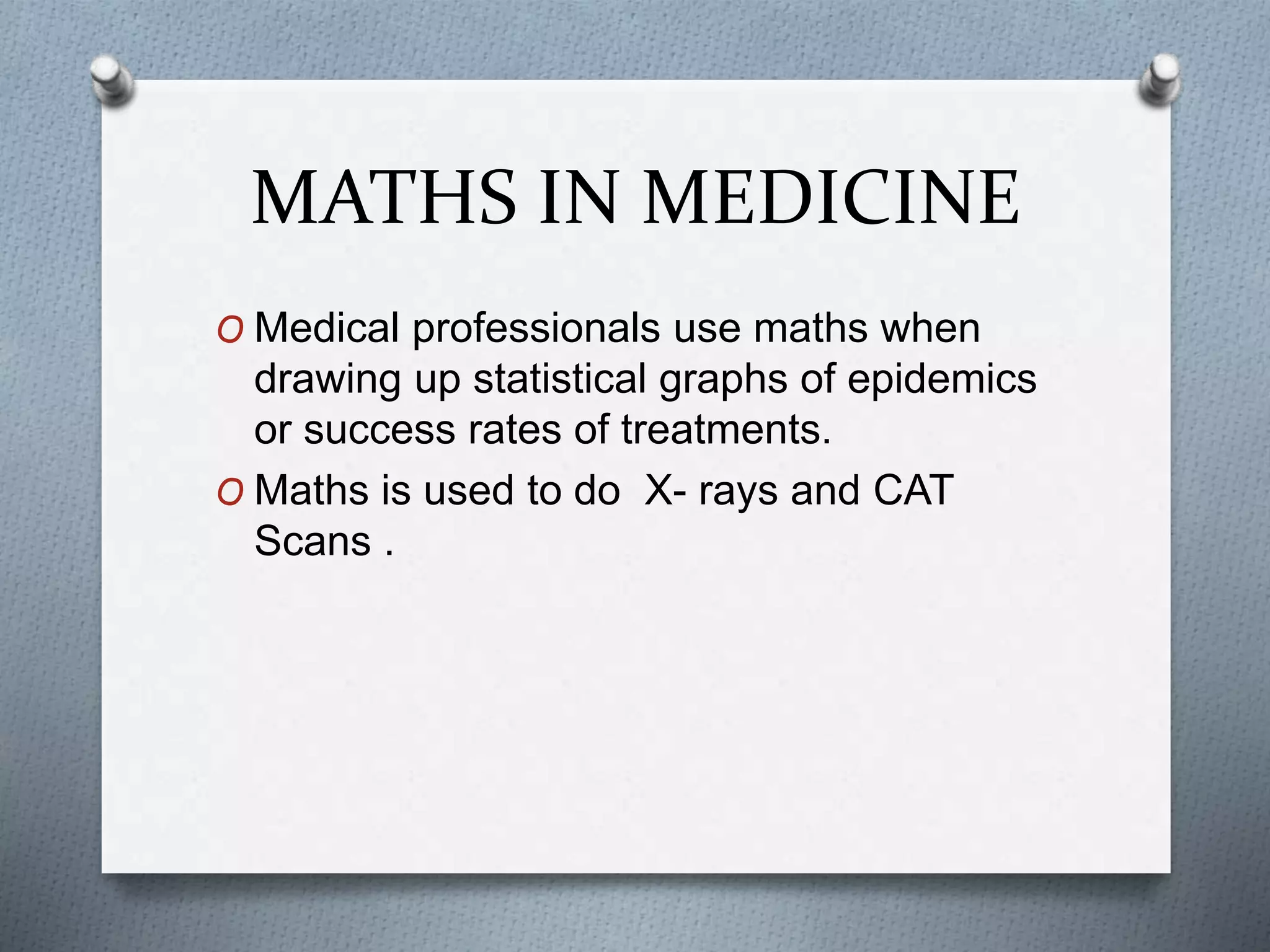 MATHS IN MEDICINE
O Medical professionals use maths when
drawing up statistical graphs of epidemics
or success rates of treatments.
O Maths is used to do X- rays and CAT
Scans .
 