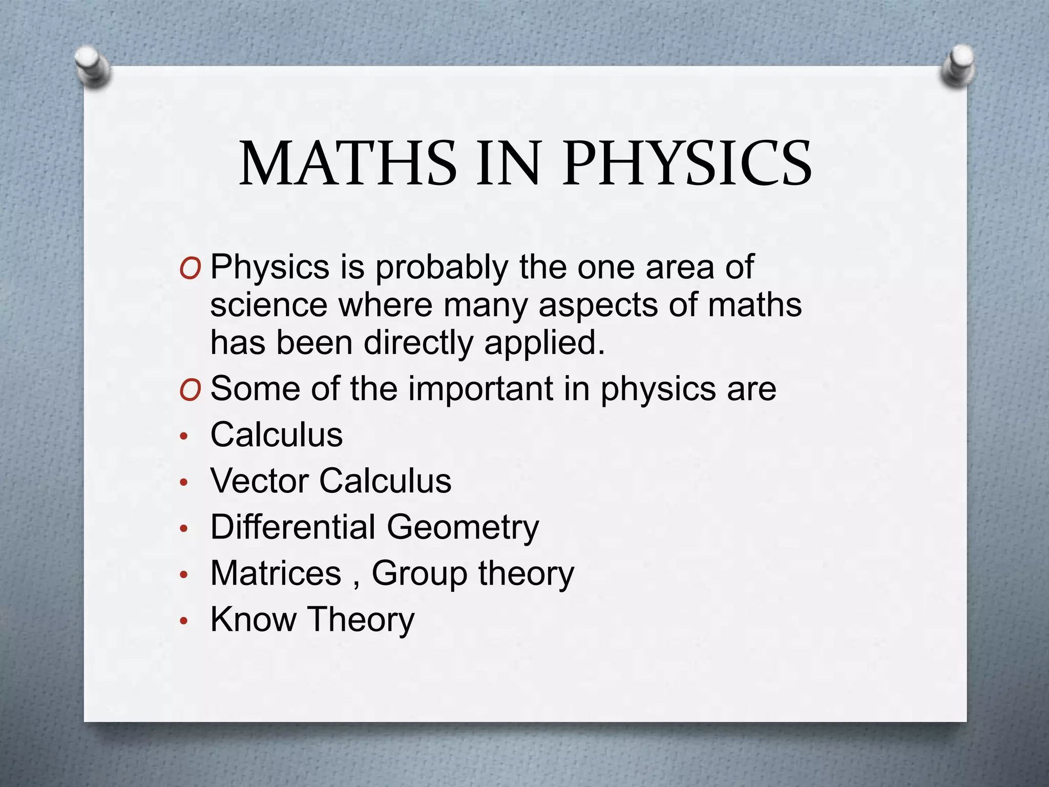 MATHS IN PHYSICS
O Physics is probably the one area of
science where many aspects of maths
has been directly applied.
O Some of the important in physics are
• Calculus
• Vector Calculus
• Differential Geometry
• Matrices , Group theory
• Know Theory
 