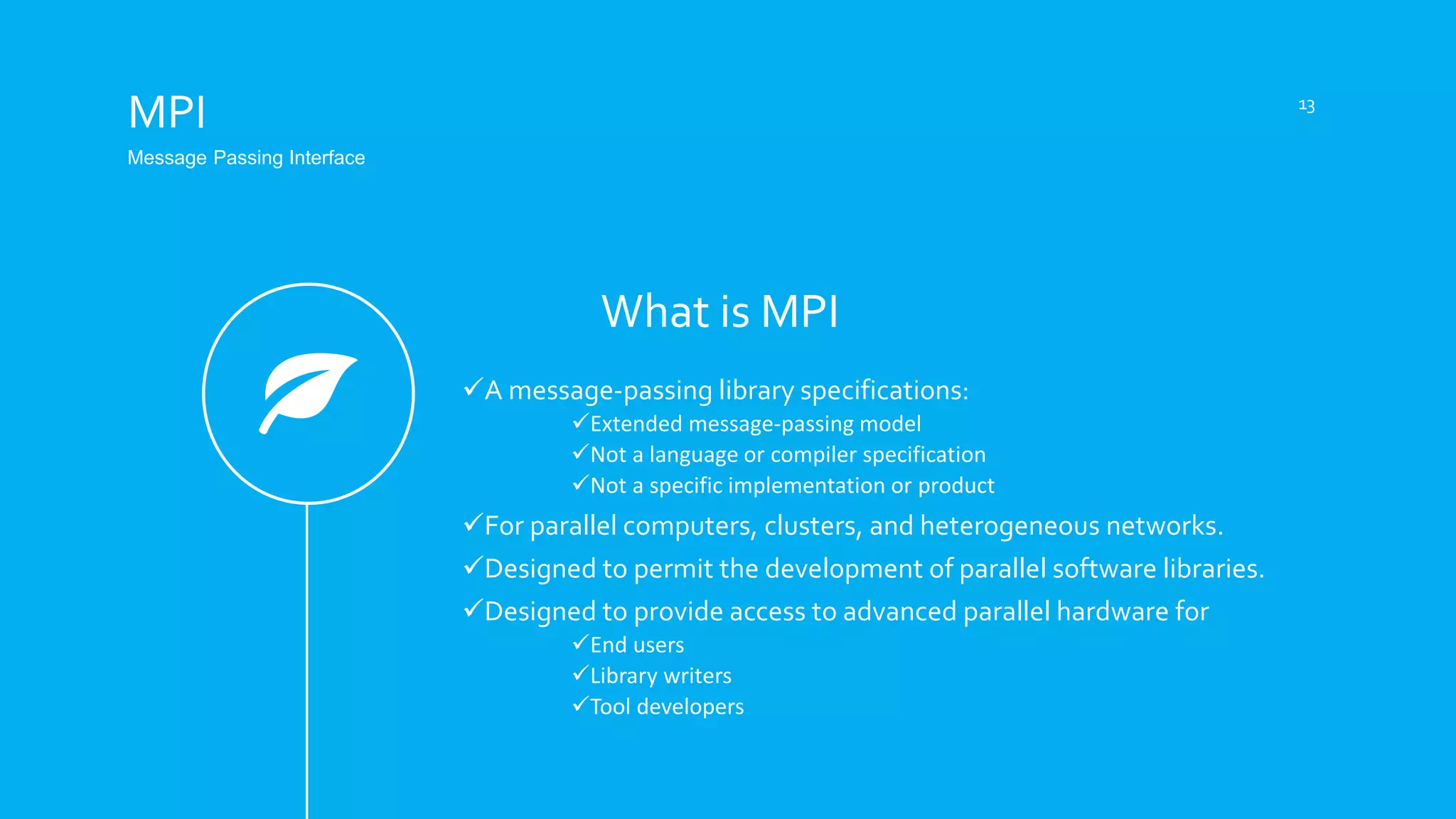 What is MPI
MPI
Message Passing Interface
A message-passing library specifications:
Extended message-passing model
Not a language or compiler specification
Not a specific implementation or product
For parallel computers, clusters, and heterogeneous networks.
Designed to permit the development of parallel software libraries.
Designed to provide access to advanced parallel hardware for
End users
Library writers
Tool developers
13
 