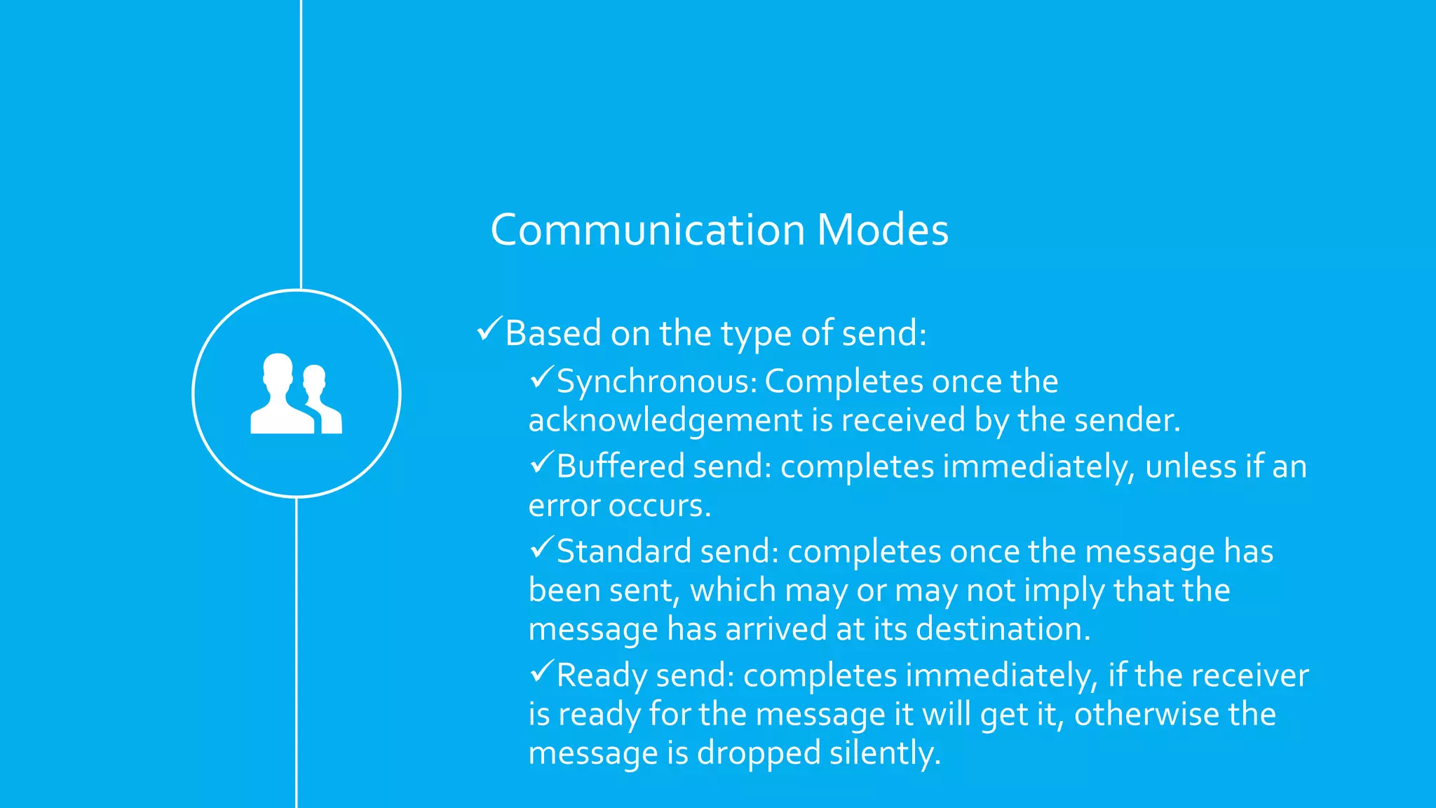 Communication Modes
Based on the type of send:
Synchronous: Completes once the
acknowledgement is received by the sender.
Buffered send: completes immediately, unless if an
error occurs.
Standard send: completes once the message has
been sent, which may or may not imply that the
message has arrived at its destination.
Ready send: completes immediately, if the receiver
is ready for the message it will get it, otherwise the
message is dropped silently.
 