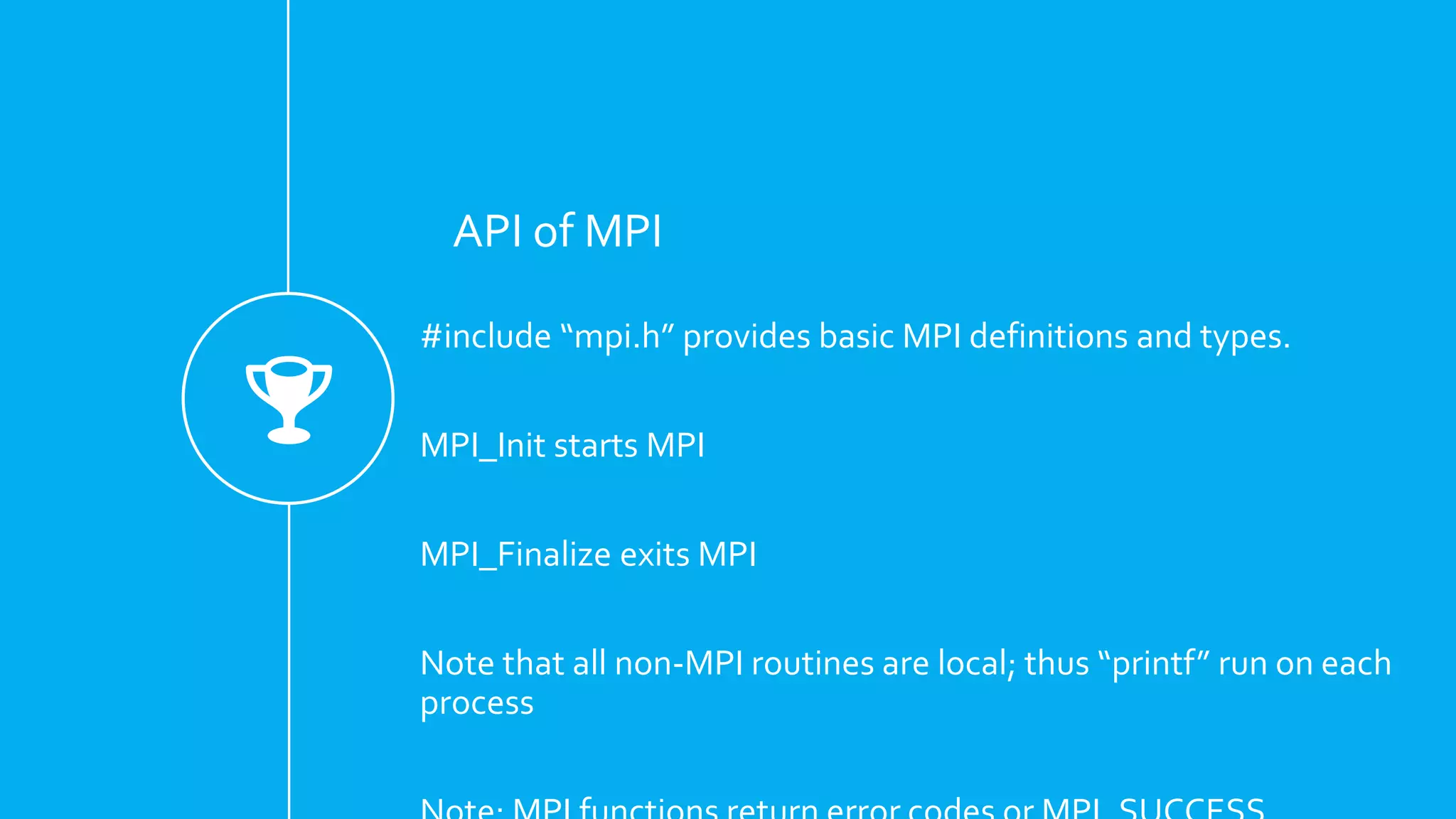 API of MPI
#include “mpi.h” provides basic MPI definitions and types.
MPI_Init starts MPI
MPI_Finalize exits MPI
Note that all non-MPI routines are local; thus “printf” run on each
process
 