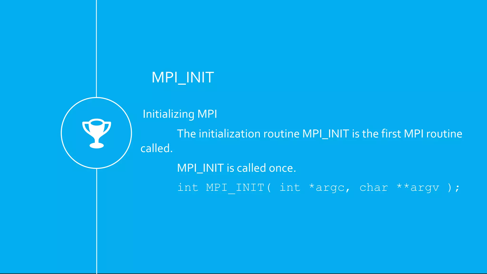MPI_INIT
Initializing MPI
The initialization routine MPI_INIT is the first MPI routine
called.
MPI_INIT is called once.
int MPI_INIT( int *argc, char **argv );
 