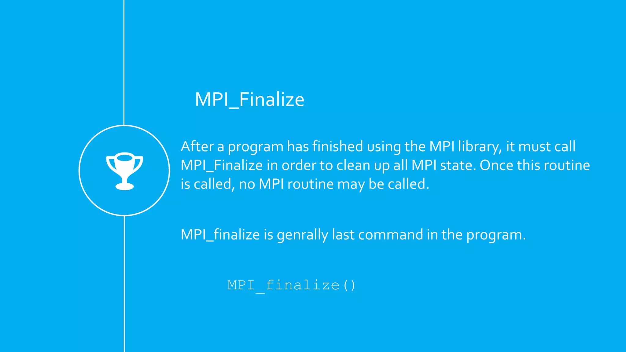 MPI_Finalize
After a program has finished using the MPI library, it must call
MPI_Finalize in order to clean up all MPI state. Once this routine
is called, no MPI routine may be called.
MPI_finalize is genrally last command in the program.
MPI_finalize()
 