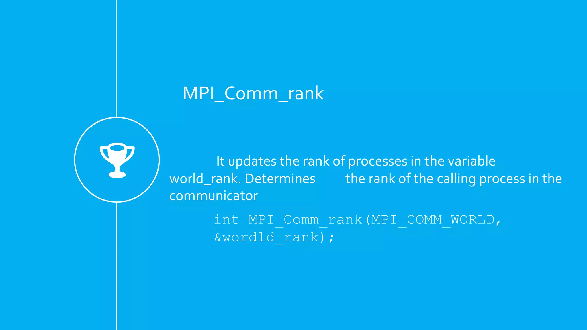 MPI_Comm_rank
It updates the rank of processes in the variable
world_rank. Determines the rank of the calling process in the
communicator
int MPI_Comm_rank(MPI_COMM_WORLD,
&wordld_rank);
 