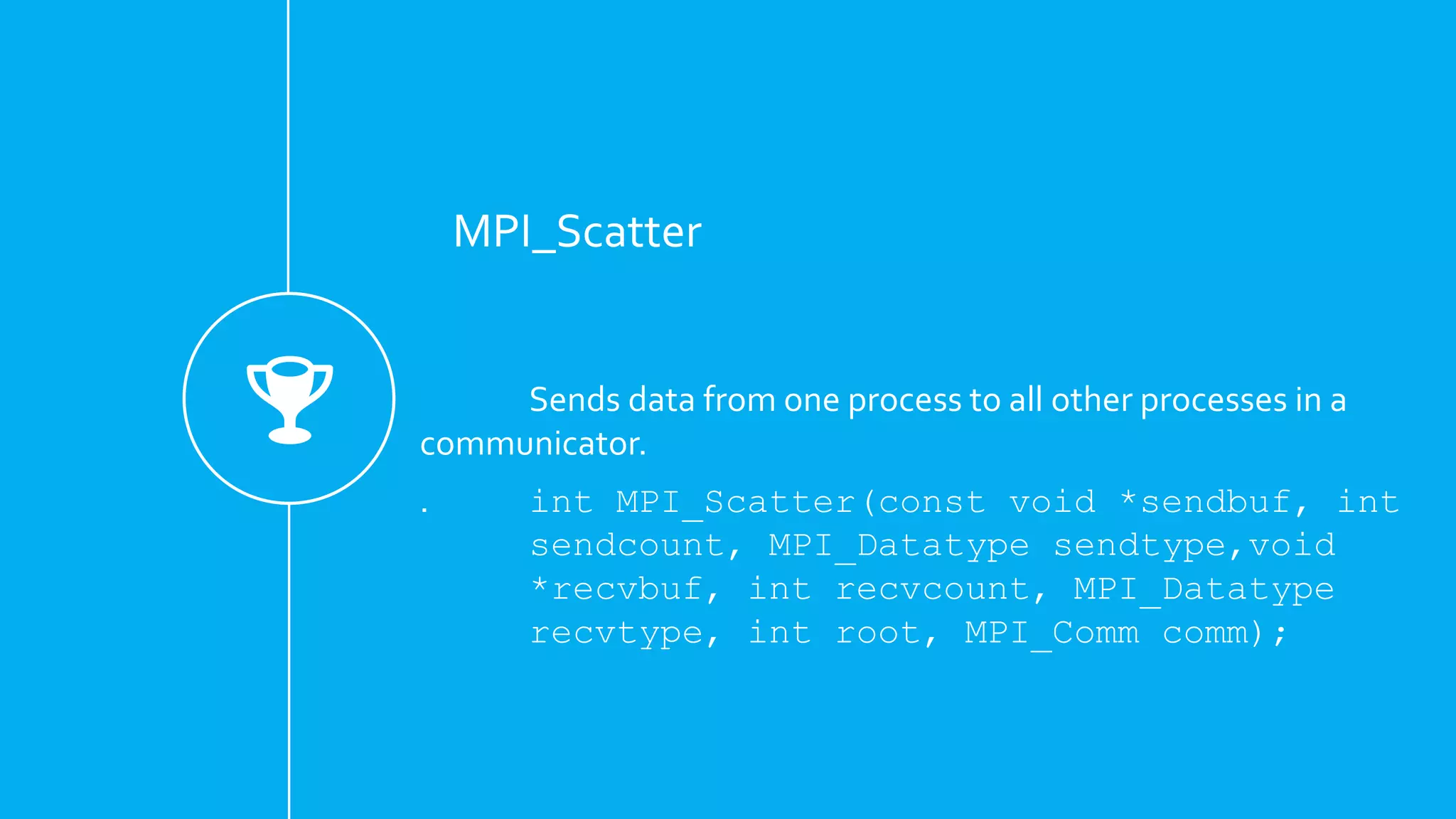 MPI_Scatter
Sends data from one process to all other processes in a
communicator.
. int MPI_Scatter(const void *sendbuf, int
sendcount, MPI_Datatype sendtype,void
*recvbuf, int recvcount, MPI_Datatype
recvtype, int root, MPI_Comm comm);
 