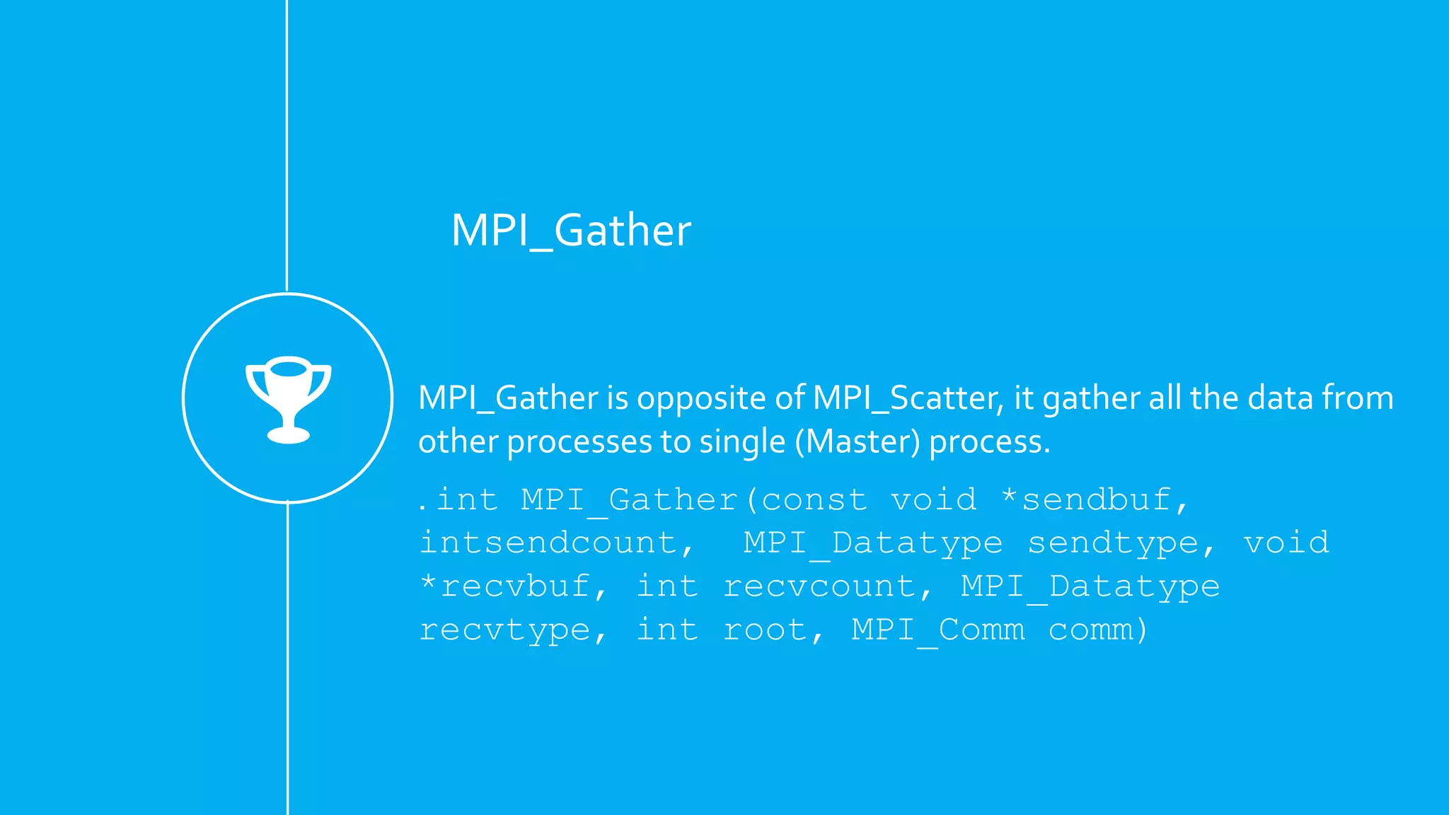 MPI_Gather
MPI_Gather is opposite of MPI_Scatter, it gather all the data from
other processes to single (Master) process.
. int MPI_Gather(const void *sendbuf,
intsendcount, MPI_Datatype sendtype, void
*recvbuf, int recvcount, MPI_Datatype
recvtype, int root, MPI_Comm comm)
 